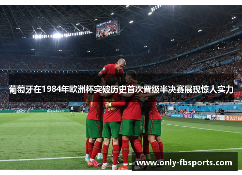 葡萄牙在1984年欧洲杯突破历史首次晋级半决赛展现惊人实力