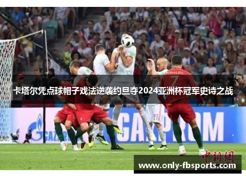 卡塔尔凭点球帽子戏法逆袭约旦夺2024亚洲杯冠军史诗之战